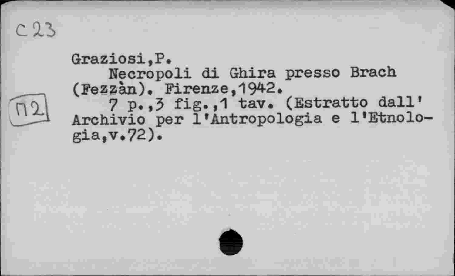 ﻿СИ

Graziosi,P.
Necropoli di Ghira presso Brach (Fezzàn). Firenze, 194-2.
7 p.,5 fig.,1 tav. (Estratto dall* Archivio per 1’Antropologia e l’Etnolo-gia,v.72).